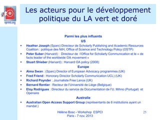 Les acteurs pour le développement
politique du LA vert et doré
Parmi les plus influents
US




Heather Joseph (Sparc) Directeur de Scholarly Publishing and Academic Resources
Coalition : politique des NIH, Office of Science and Technology Policy (OSTP)
Peter Suber (Harvard) : Directeur de l’Office for Scholarly Communication et le « de
facto leader of the worldwide OA movement »
Stuart Shieber (Harvard) : Harvard OA policy (2008)

Europe






Alma Swan : (Sparc) Director of European Advocacy programmes (UK)
Fred Friend : Honorary Director Scholarly Communication UCL) (UK)
Richard Poynder : Journaliste Free Lance (UK)
Bernard Rentier : Recteur de l’Université de Liège (Belgique)
Eloy Rodrigues : Directeur du service de Documentation de l’U. Mihno (Portugal) et
Openaire

Australie


Australian Open Access Support Group (représentants de 6 institutions ayant un
mandat )
Hélène Bosc - Workshop ESPCI
Paris - 7 nov. 2013

25

 
