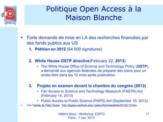 Politique Open Access à la
Maison Blanche
 Forte demande de mise en LA des recherches financées par
des fonds publics aux US
1. Pétition en 2012 (64 000 signatures)
2. White House OSTP directive(February 22, 2013)
• The White House Office of Science and Technology Policy (OSTP),
a demandé aux agences fédérales de préparer des plans pour un
accès libre dans les 12 mois après publication.

3.

Projets en examen devant la chambre du congrès (2013)
• Fair Access to Science and Technology Research (FASTR) Act
(February 14, 2013)
• Public Access to Public Science (PAPS) Act (September 19, 2013)



Voir l’article de Peter Suber : http://legacy.earlham.edu/~peters/fos/newsletter/03-02-13.htm

Hélène Bosc - Workshop ESPCI
Paris - 7 nov. 2013

27

 
