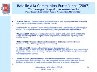 Bataille à la Commission Européenne (2007)
Chronologie de quelques événements

Peter Suber (Sparc Open Access Newslettter, March 2007)



* 31 Mars 2006. La CE met en ligne un rapport demandé en 2005 et qui recommande un mandat
pour toutes les recherches subvenctionnées par l’Europe.


* Janvier 2007. The Scientific Council of the European Research Commission (ERC) encourage un
mandat . The European Research Advisory Board (EURAB) recommande un mandat OA

* 14 Janvier 2007. 4 bailleurs de fonds de la recherche (DEFF, DFG, JISC, SURF) and SPARC
Europe lancent une pétition en ligne "Petition for guaranteed public access to publicly-funded
research results“.

* 13 Fevrier 2007. Un groupe d’éditeurs et d’associations d’éditeurs lancent” the Brussels
Declaration on STM Publishing”, s’opposant au mandat

*15-16 février 2007 . Réunion à Bruxelles organisée depuis quelques mois
Les partisans de l’OA offrent 3 volumes des 20000 signatures recueillies en un mois par la "Petition
for guaranteed public access to publicly-funded research results“à Janez Potocnik, Commissaire EC
Research Directorate-General.


* 15 Fevrier 2007. Grosse déception pour les partisans de l’OA . Les 2 commissaires
européeens Vivian Reding et Janez Potocnik n’ont pas osé prendre partie et pour toute réponse
distribuent un document de travail, un communiqué de presse, et le discours d’ouverture.



Hélène Bosc - Workshop ESPCI
Paris - 7 nov. 2013

28

 