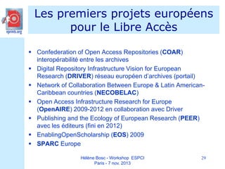 Les premiers projets européens
pour le Libre Accès
 Confederation of Open Access Repositories (COAR)
interopérabilité entre les archives
 Digital Repository Infrastructure Vision for European
Research (DRIVER) réseau européen d’archives (portail)
 Network of Collaboration Between Europe & Latin AmericanCaribbean countries (NECOBELAC)
 Open Access Infrastructure Research for Europe
(OpenAIRE) 2009-2012 en collaboration avec Driver
 Publishing and the Ecology of European Research (PEER)
avec les éditeurs (fini en 2012)
 EnablingOpenScholarship (EOS) 2009
 SPARC Europe
Hélène Bosc - Workshop ESPCI
Paris - 7 nov. 2013

29

 
