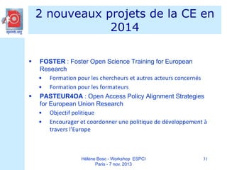 2 nouveaux projets de la CE en
2014




FOSTER : Foster Open Science Training for European
Research
• Formation pour les chercheurs et autres acteurs concernés
• Formation pour les formateurs
PASTEUR4OA : Open Access Policy Alignment Strategies
for European Union Research
• Objectif politique
• Encourager et coordonner une politique de développement à
travers l’Europe

Hélène Bosc - Workshop ESPCI
Paris - 7 nov. 2013

31

 
