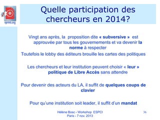 Quelle participation des
chercheurs en 2014?
Vingt ans après, la proposition dite « subversive » est
approuvée par tous les gouvernements et va devenir la
norme à respecter
Toutefois le lobby des éditeurs brouille les cartes des politiques
Les chercheurs et leur institution peuvent choisir « leur »
politique de Libre Accès sans attendre
Pour devenir des acteurs du LA, il suffit de quelques coups de
clavier
Pour qu’une institution soit leader, il suffit d’un mandat
Hélène Bosc - Workshop ESPCI
Paris - 7 nov. 2013

36

 