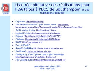 Liste récapitulative des réalisations pour
l’OA faites à l’ECS de Southampton et des
réalisations dérivées














CogPrints http://cogprints.org
The American Scientist Open Access forum http://amsciforum.amsci.org/archives/American-Scientist-Open-Access-Forum.html
OpCit citation-linking http://opcit.eprints.org
Logiciel Eprints http://www.eprints.org/software/
Dspace http://dl.acm.org/citation.cfm?id=827151
Citebase https://en.wikipedia.org/wiki/Citebase
ROAR http://roar.eprints.org/
E-print ROMEO
ROMEO SHERPA http://www.sherpa.ac.uk/romeo/
ROARMAP http://roarmap.eprints.org/
Bibliography of the Open Access Impact Advantage
http://opcit.eprints.org/oacitation-biblio.html
Fair Dealing Button http://eprints.soton.ac.uk/268511/
Hélène Bosc - Workshop ESPCI
Paris - 7 nov. 2013

37

 