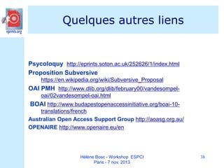 Quelques autres liens

Psycoloquy http://eprints.soton.ac.uk/252626/1/index.html
Proposition Subversive
https://en.wikipedia.org/wiki/Subversive_Proposal

OAI PMH http://www.dlib.org/dlib/february00/vandesompeloai/02vandesompel-oai.html

BOAI http://www.budapestopenaccessinitiative.org/boai-10translations/french
Australian Open Access Support Group http://aoasg.org.au/
OPENAIRE http://www.openaire.eu/en

Hélène Bosc - Workshop ESPCI
Paris - 7 nov. 2013

38

 