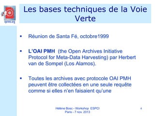 Les bases techniques de la Voie
Verte


Réunion de Santa Fé, octobre1999



L’OAI PMH (the Open Archives Initiative
Protocol for Meta-Data Harvesting) par Herbert
van de Sompel (Los Alamos).



Toutes les archives avec protocole OAI PMH
peuvent être collectées en une seule requête
comme si elles n’en faisaient qu’une

Hélène Bosc - Workshop ESPCI
Paris - 7 nov. 2013

4

 