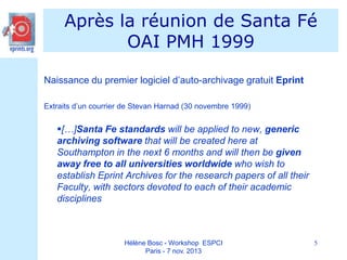Après la réunion de Santa Fé
OAI PMH 1999
Naissance du premier logiciel d’auto-archivage gratuit Eprint
Extraits d’un courrier de Stevan Harnad (30 novembre 1999)

[…]Santa Fe standards will be applied to new, generic
archiving software that will be created here at
Southampton in the next 6 months and will then be given
away free to all universities worldwide who wish to
establish Eprint Archives for the research papers of all their
Faculty, with sectors devoted to each of their academic
disciplines

Hélène Bosc - Workshop ESPCI
Paris - 7 nov. 2013

5

 