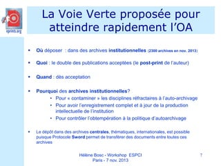 La Voie Verte proposée pour
atteindre rapidement l’OA


Où déposer : dans des archives institutionnelles



Quoi : le double des publications acceptées (le post-print de l’auteur)



Quand : dès acceptation



Pourquoi des archives institutionnelles?
• Pour « contaminer » les disciplines réfractaires à l’auto-archivage
• Pour avoir l’enregistrement complet et à jour de la production
intellectuelle de l’institution
• Pour contrôler l’obtempération à la politique d’autoarchivage



Le dépôt dans des archives centrales, thématiques, internationales, est possible
puisque Protocole Sword permet de transférer des documents entre toutes ces
archives
Hélène Bosc - Workshop ESPCI
Paris - 7 nov. 2013

(2300 archives en nov. 2013)

7

 