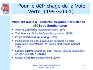 Pour le défrichage de la Voie
Verte (1997-2001)
Premiers outils à l’Electronics Computer Science
(ECS) de Southampton





Archive CogPrints multidisciplinaire (1997)
The American Scientist Open Access forum (1998)
Projet OpCit citation-linking (1999)
Participation de S.H. à la réunion de Santa-Fé pour
élaboration du protocole OAI par Herbert van de Sompel,
1999
 Logiciel Eprints (2000) par Bob Tansley, ensuite développé
en 2001 aux US = Dspace
 Moteur Citebase citation-linking (2001)
Hélène Bosc - Workshop ESPCI
Paris - 7 nov. 2013

8

 