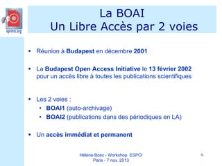La BOAI
Un Libre Accès par 2 voies
 Réunion à Budapest en décembre 2001
 La Budapest Open Access Initiative le 13 février 2002
pour un accès libre à toutes les publications scientifiques

 Les 2 voies :
• BOAI1 (auto-archivage)
• BOAI2 (publications dans des périodiques en LA)

 Un accès immédiat et permanent

Hélène Bosc - Workshop ESPCI
Paris - 7 nov. 2013

9

 