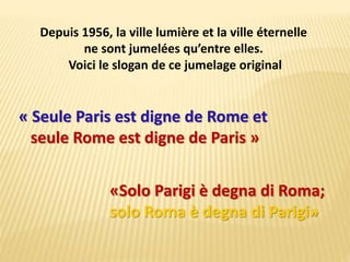 « Seule Paris est digne de Rome et
seule Rome est digne de Paris »
«Solo Parigi è degna di Roma;
solo Roma è degna di Parigi»
Depuis 1956, la ville lumière et la ville éternelle
ne sont jumelées qu’entre elles.
Voici le slogan de ce jumelage original
 