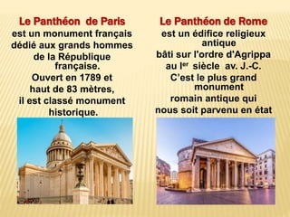Le Panthéon de Paris
est un monument français
dédié aux grands hommes
de la République
française.
Ouvert en 1789 et
haut de 83 mètres,
il est classé monument
historique.
Le Panthéon de Rome
est un édifice religieux
antique
bâti sur l'ordre d'Agrippa
au Ier siècle av. J.-C.
C’est le plus grand
monument
romain antique qui
nous soit parvenu en état
pratiquement intact.
 