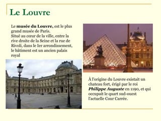 Le Louvre   Le  musée du Louvre ,  est le plus grand  musée de Paris. Situé au cœur de la ville, entre la rive droite de la  Seine  et la  rue de Rivoli , dans le  Ier arrondissement , le bâtiment est un ancien palais royal  À l'origine du Louvre existait un  chateau fort , érigé par le roi  Philippe Auguste  en  1190 , et qui occupait le quart sud-ouest l'actuelle Cour Carrée.  