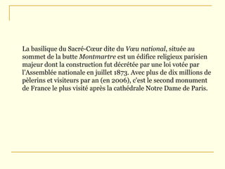 La basilique du Sacré-Cœur dite du  Vœu national , située au sommet de la butte  Montmartre  est un édifice religieux  parisien  majeur dont la construction fut décrétée par une loi votée par  l’Assembl ée nationale  en  juillet 1873 . Avec plus de dix millions de pèlerins et visiteurs par an (en 2006), c'est le second monument de France le plus visité après la  cath édrale Notre Dame de Paris. 
