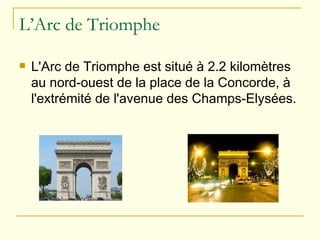 L’Arc de Triomphe L'Arc de Triomphe est situé à 2.2 kilomètres au nord-ouest de la place de la Concorde, à l'extrémité de l'avenue des Champs-Elysées.  