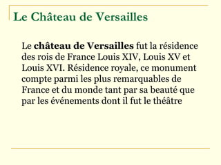 Le Château de Versailles   Le  château de Versailles  fut la résidence des rois de France  Louis XIV ,  Louis XV  et  Louis XVI . Résidence royale, ce monument compte parmi les plus remarquables de France et du monde tant par sa beauté que par les événements dont il fut le théâtre  