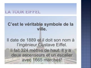 C’est le véritable symbole de la
ville.
Il date de 1889 et il doit son nom à
l’ingénieur Gustave Eiffel.
Il fait 324 mètres de haut. Il y a
deux ascenseurs et un escalier
avec 1665 marches!
 