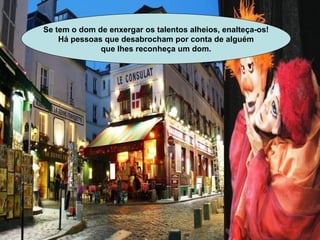 Se tem o dom de enxergar os talentos alheios, enalteça-os! Há pessoas que desabrocham por conta de alguém que lhes reconheça um dom.   