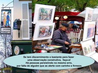 Se tem discernimento o bastante para fazer  uma observação construtiva,  faça-a! Há pessoas persistindo no mesmo erro, por falta de alguém que as alerte com carinho e firmeza. 