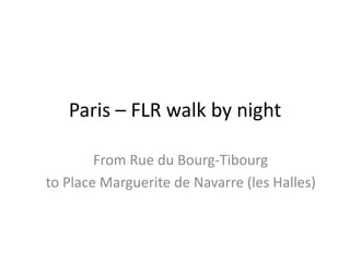 Paris – FLR walk by night
From Rue du Bourg-Tibourg
to Place Marguerite de Navarre (les Halles)
 