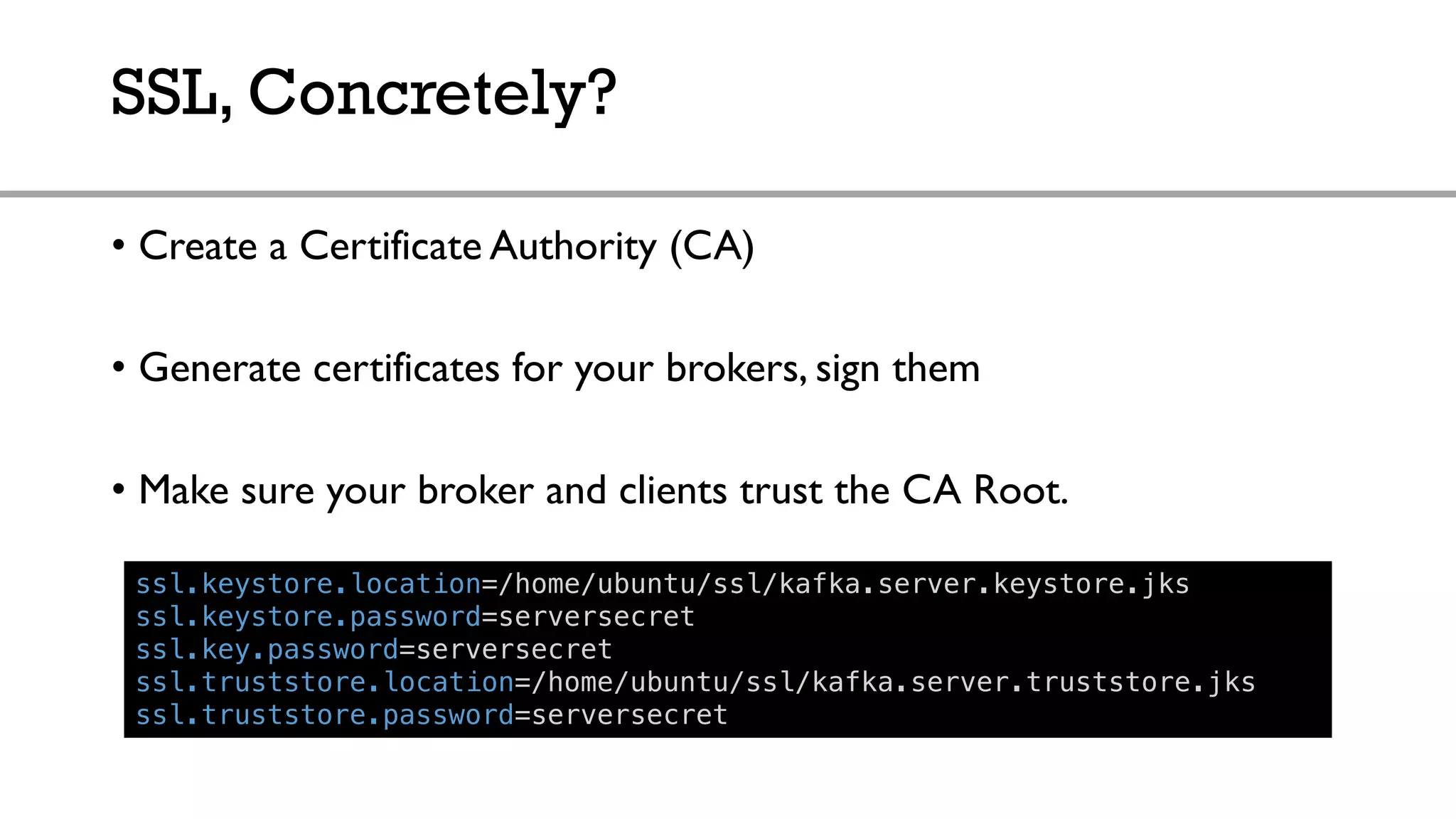 SSL, Concretely?
• Create a Certificate Authority (CA)
• Generate certificates for your brokers, sign them
• Make sure your broker and clients trust the CA Root.
ssl.keystore.location=/home/ubuntu/ssl/kafka.server.keystore.jks
ssl.keystore.password=serversecret
ssl.key.password=serversecret
ssl.truststore.location=/home/ubuntu/ssl/kafka.server.truststore.jks
ssl.truststore.password=serversecret
 