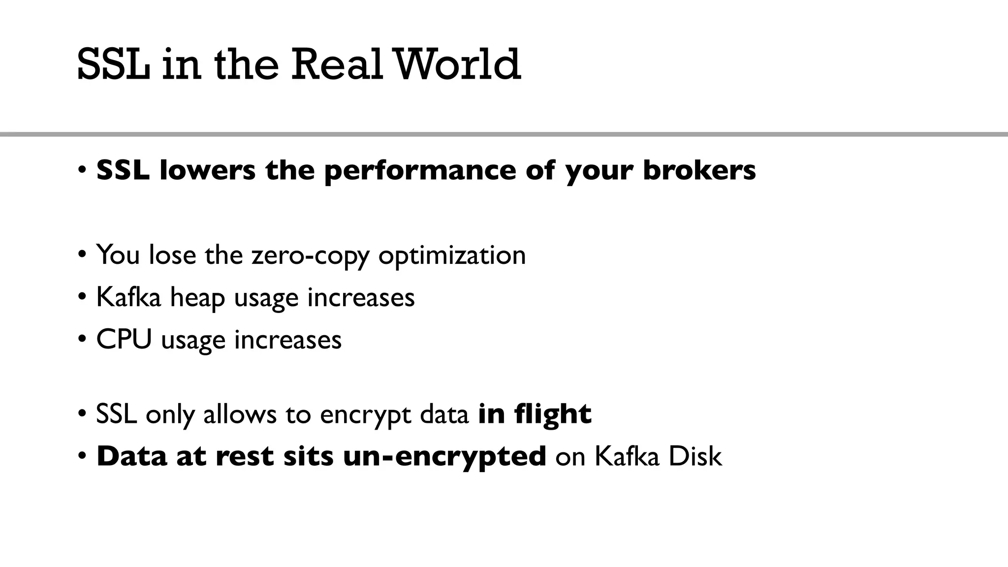 SSL in the Real World
• SSL lowers the performance of your brokers
• You lose the zero-copy optimization
• Kafka heap usage increases
• CPU usage increases
• SSL only allows to encrypt data in flight
• Data at rest sits un-encrypted on Kafka Disk
 