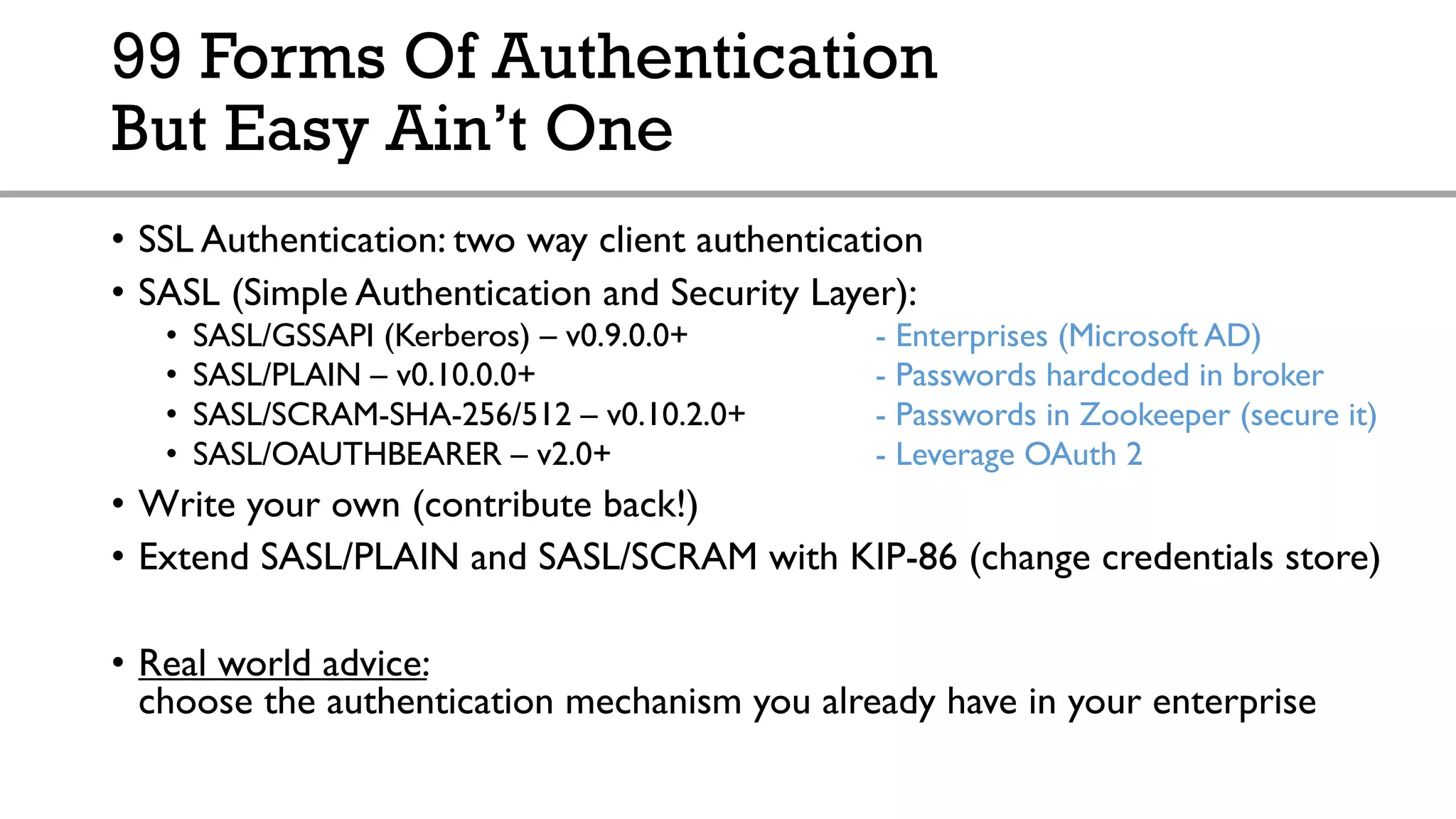99 Forms Of Authentication
But Easy Ain’t One
• SSL Authentication: two way client authentication
• SASL (Simple Authentication and Security Layer):
• SASL/GSSAPI (Kerberos) – v0.9.0.0+ - Enterprises (Microsoft AD)
• SASL/PLAIN – v0.10.0.0+ - Passwords hardcoded in broker
• SASL/SCRAM-SHA-256/512 – v0.10.2.0+ - Passwords in Zookeeper (secure it)
• SASL/OAUTHBEARER – v2.0+ - Leverage OAuth 2
• Write your own (contribute back!)
• Extend SASL/PLAIN and SASL/SCRAM with KIP-86 (change credentials store)
• Real world advice:
choose the authentication mechanism you already have in your enterprise
 