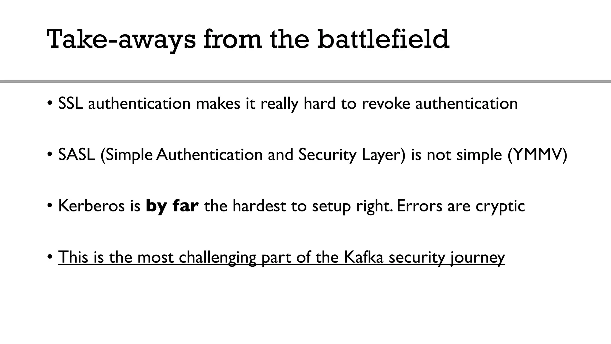 Take-aways from the battlefield
• SSL authentication makes it really hard to revoke authentication
• SASL (Simple Authentication and Security Layer) is not simple (YMMV)
• Kerberos is by far the hardest to setup right. Errors are cryptic
• This is the most challenging part of the Kafka security journey
 