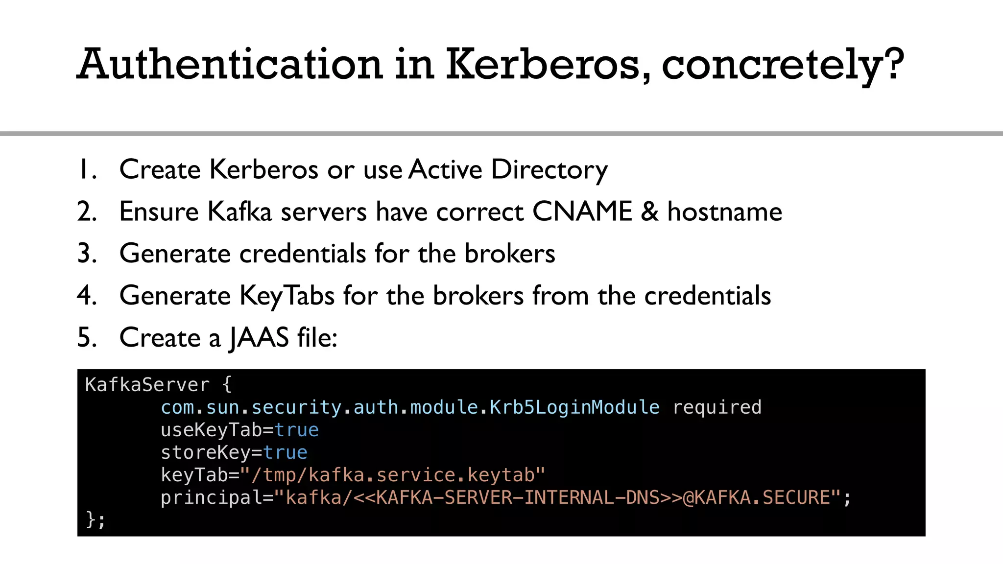 Authentication in Kerberos, concretely?
1. Create Kerberos or use Active Directory
2. Ensure Kafka servers have correct CNAME & hostname
3. Generate credentials for the brokers
4. Generate KeyTabs for the brokers from the credentials
5. Create a JAAS file:
KafkaServer {
com.sun.security.auth.module.Krb5LoginModule required
useKeyTab=true
storeKey=true
keyTab="/tmp/kafka.service.keytab"
principal="kafka/<<KAFKA-SERVER-INTERNAL-DNS>>@KAFKA.SECURE";
};
 