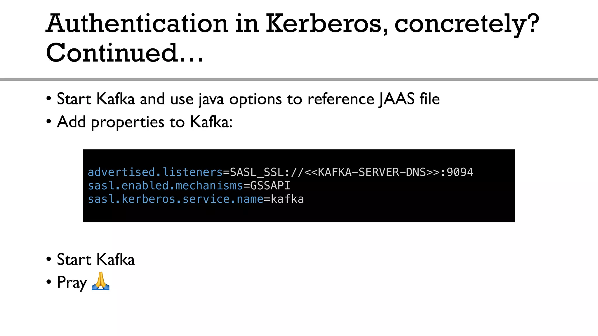Authentication in Kerberos, concretely?
Continued…
• Start Kafka and use java options to reference JAAS file
• Add properties to Kafka:
• Start Kafka
• Pray !
advertised.listeners=SASL_SSL://<<KAFKA-SERVER-DNS>>:9094
sasl.enabled.mechanisms=GSSAPI
sasl.kerberos.service.name=kafka
 