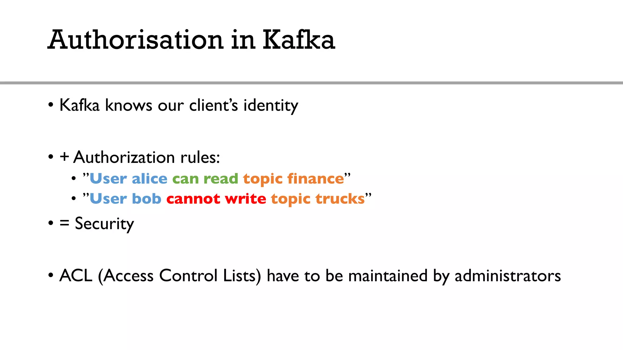 Authorisation in Kafka
• Kafka knows our client’s identity
• + Authorization rules:
• ”User alice can read topic finance”
• ”User bob cannot write topic trucks”
• = Security
• ACL (Access Control Lists) have to be maintained by administrators
 