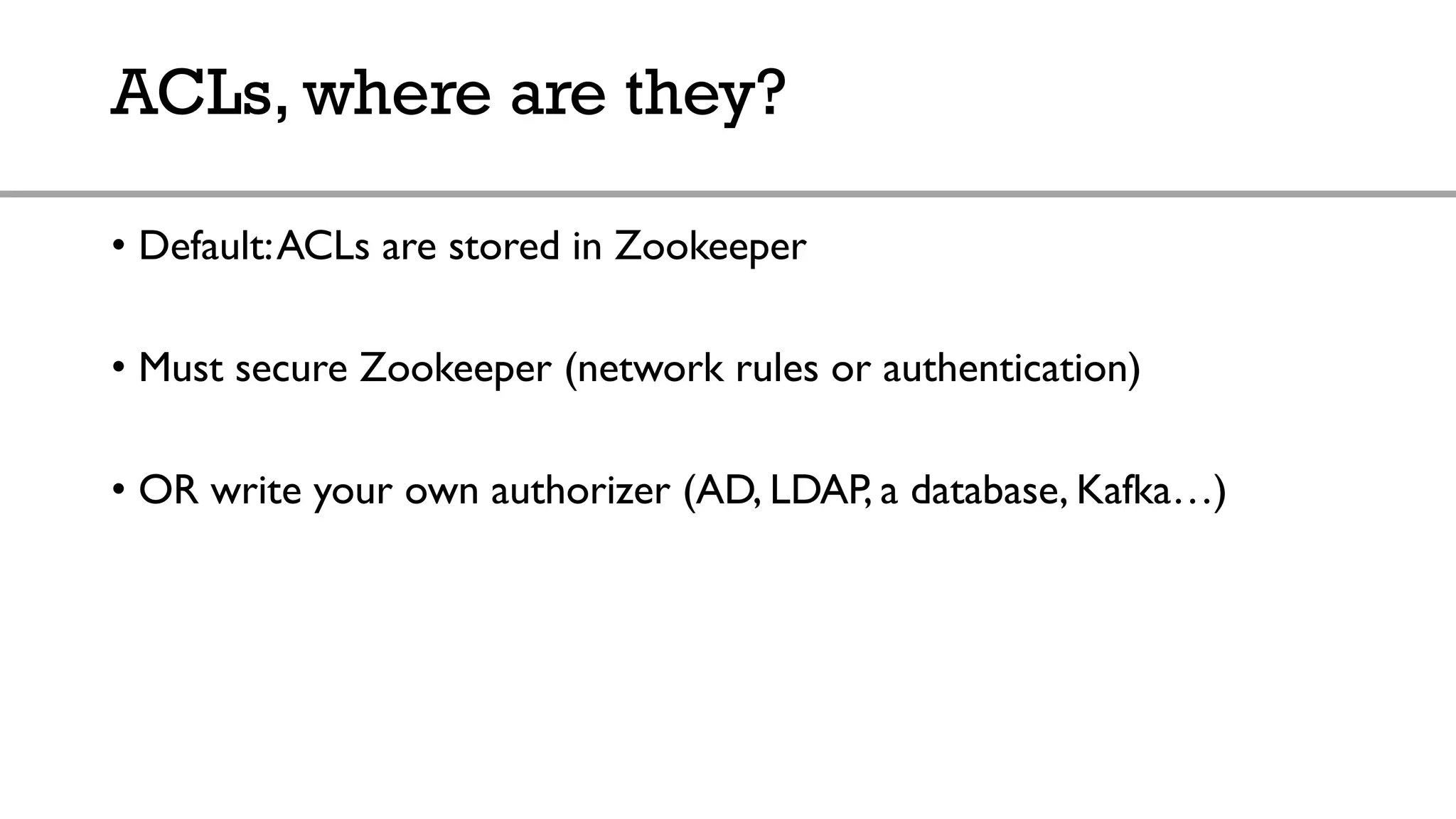 ACLs, where are they?
• Default:ACLs are stored in Zookeeper
• Must secure Zookeeper (network rules or authentication)
• OR write your own authorizer (AD, LDAP, a database, Kafka…)
 