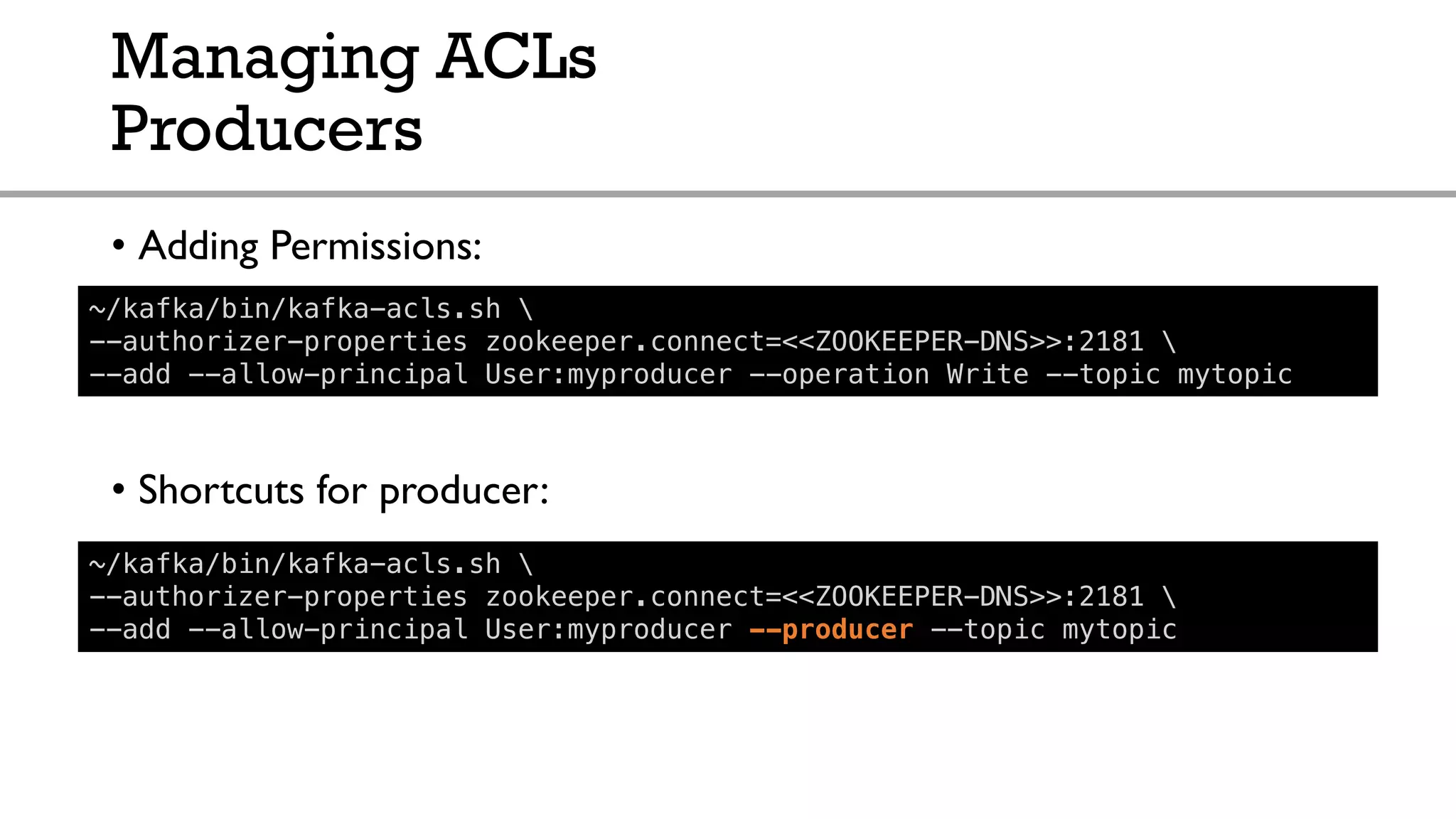 Managing ACLs
Producers
• Adding Permissions:
• Shortcuts for producer:
~/kafka/bin/kafka-acls.sh 
--authorizer-properties zookeeper.connect=<<ZOOKEEPER-DNS>>:2181 
--add --allow-principal User:myproducer --operation Write --topic mytopic
~/kafka/bin/kafka-acls.sh 
--authorizer-properties zookeeper.connect=<<ZOOKEEPER-DNS>>:2181 
--add --allow-principal User:myproducer --producer --topic mytopic
 
