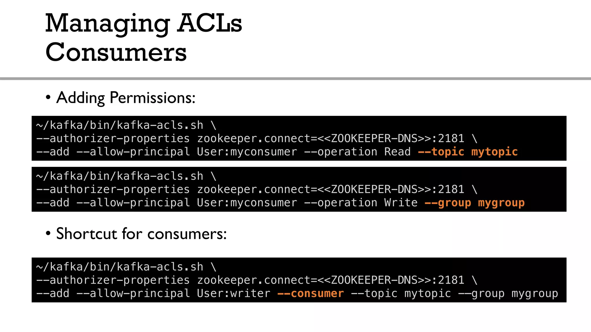 Managing ACLs
Consumers
• Adding Permissions:
• Shortcut for consumers:
~/kafka/bin/kafka-acls.sh 
--authorizer-properties zookeeper.connect=<<ZOOKEEPER-DNS>>:2181 
--add --allow-principal User:myconsumer --operation Read --topic mytopic
~/kafka/bin/kafka-acls.sh 
--authorizer-properties zookeeper.connect=<<ZOOKEEPER-DNS>>:2181 
--add --allow-principal User:writer --consumer --topic mytopic -–group mygroup
~/kafka/bin/kafka-acls.sh 
--authorizer-properties zookeeper.connect=<<ZOOKEEPER-DNS>>:2181 
--add --allow-principal User:myconsumer --operation Write --group mygroup
 