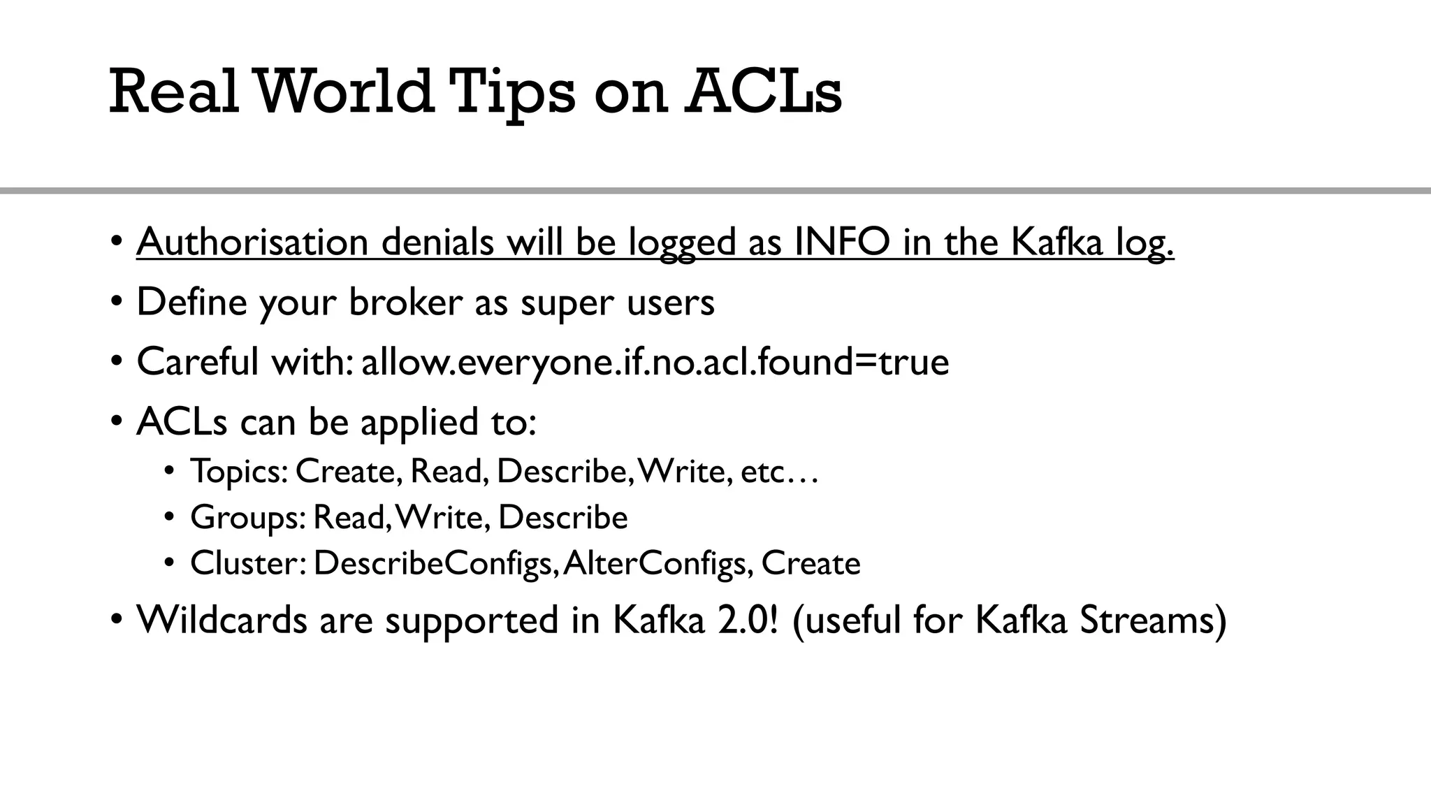 Real World Tips on ACLs
• Authorisation denials will be logged as INFO in the Kafka log.
• Define your broker as super users
• Careful with: allow.everyone.if.no.acl.found=true
• ACLs can be applied to:
• Topics: Create, Read, Describe,Write, etc…
• Groups: Read,Write, Describe
• Cluster: DescribeConfigs,AlterConfigs, Create
• Wildcards are supported in Kafka 2.0! (useful for Kafka Streams)
 