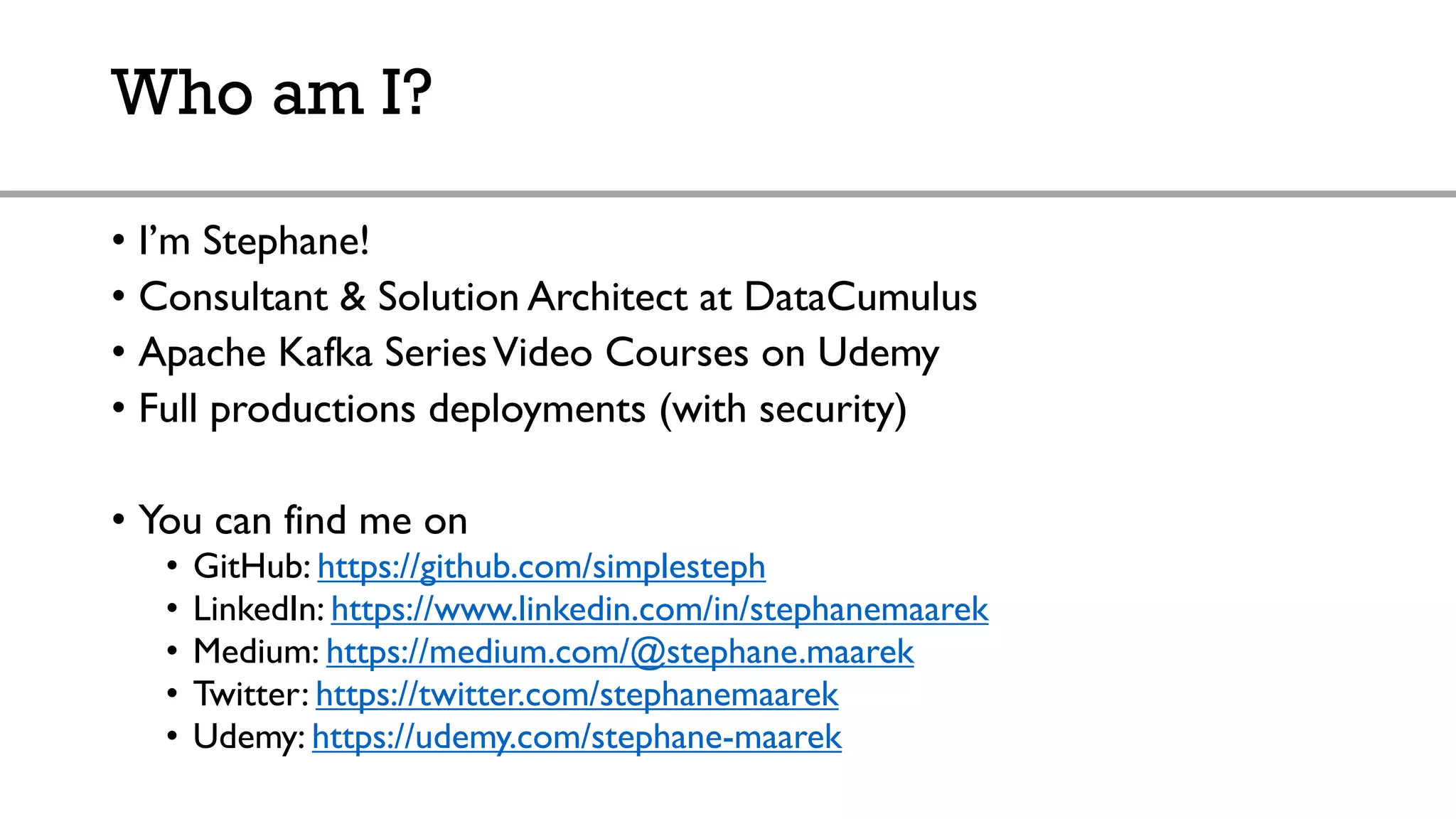 Who am I?
• I’m Stephane!
• Consultant & Solution Architect at DataCumulus
• Apache Kafka SeriesVideo Courses on Udemy
• Full productions deployments (with security)
• You can find me on
• GitHub: https://github.com/simplesteph
• LinkedIn: https://www.linkedin.com/in/stephanemaarek
• Medium: https://medium.com/@stephane.maarek
• Twitter: https://twitter.com/stephanemaarek
• Udemy: https://udemy.com/stephane-maarek
 