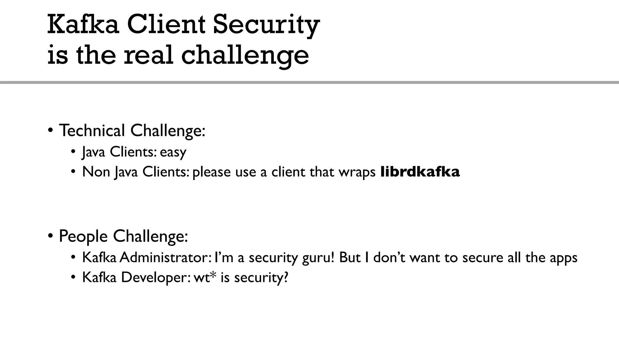 Kafka Client Security
is the real challenge
• Technical Challenge:
• Java Clients: easy
• Non Java Clients: please use a client that wraps librdkafka
• People Challenge:
• Kafka Administrator: I’m a security guru! But I don’t want to secure all the apps
• Kafka Developer: wt* is security?
 