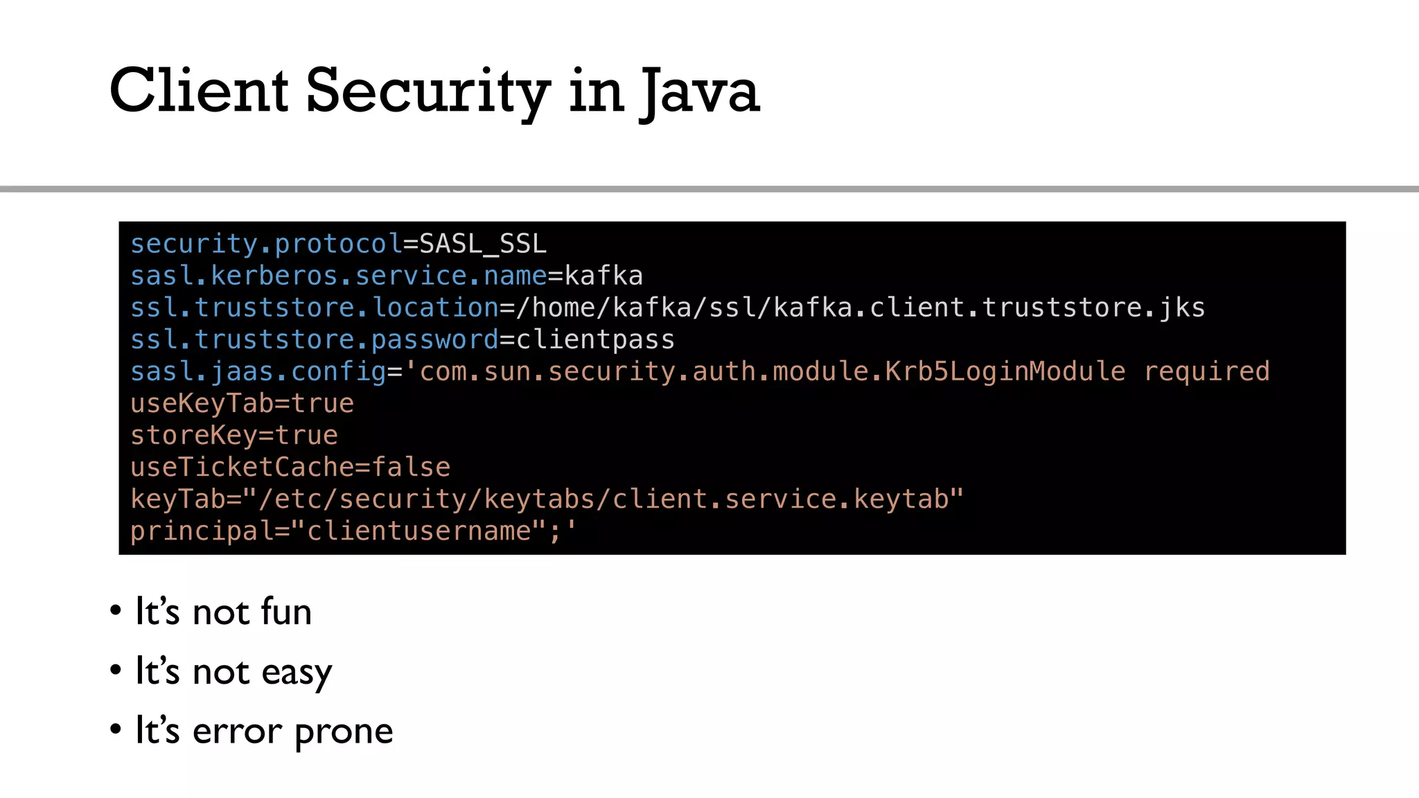 Client Security in Java
security.protocol=SASL_SSL
sasl.kerberos.service.name=kafka
ssl.truststore.location=/home/kafka/ssl/kafka.client.truststore.jks
ssl.truststore.password=clientpass
sasl.jaas.config='com.sun.security.auth.module.Krb5LoginModule required
useKeyTab=true
storeKey=true
useTicketCache=false
keyTab="/etc/security/keytabs/client.service.keytab"
principal="clientusername";'
• It’s not fun
• It’s not easy
• It’s error prone
 