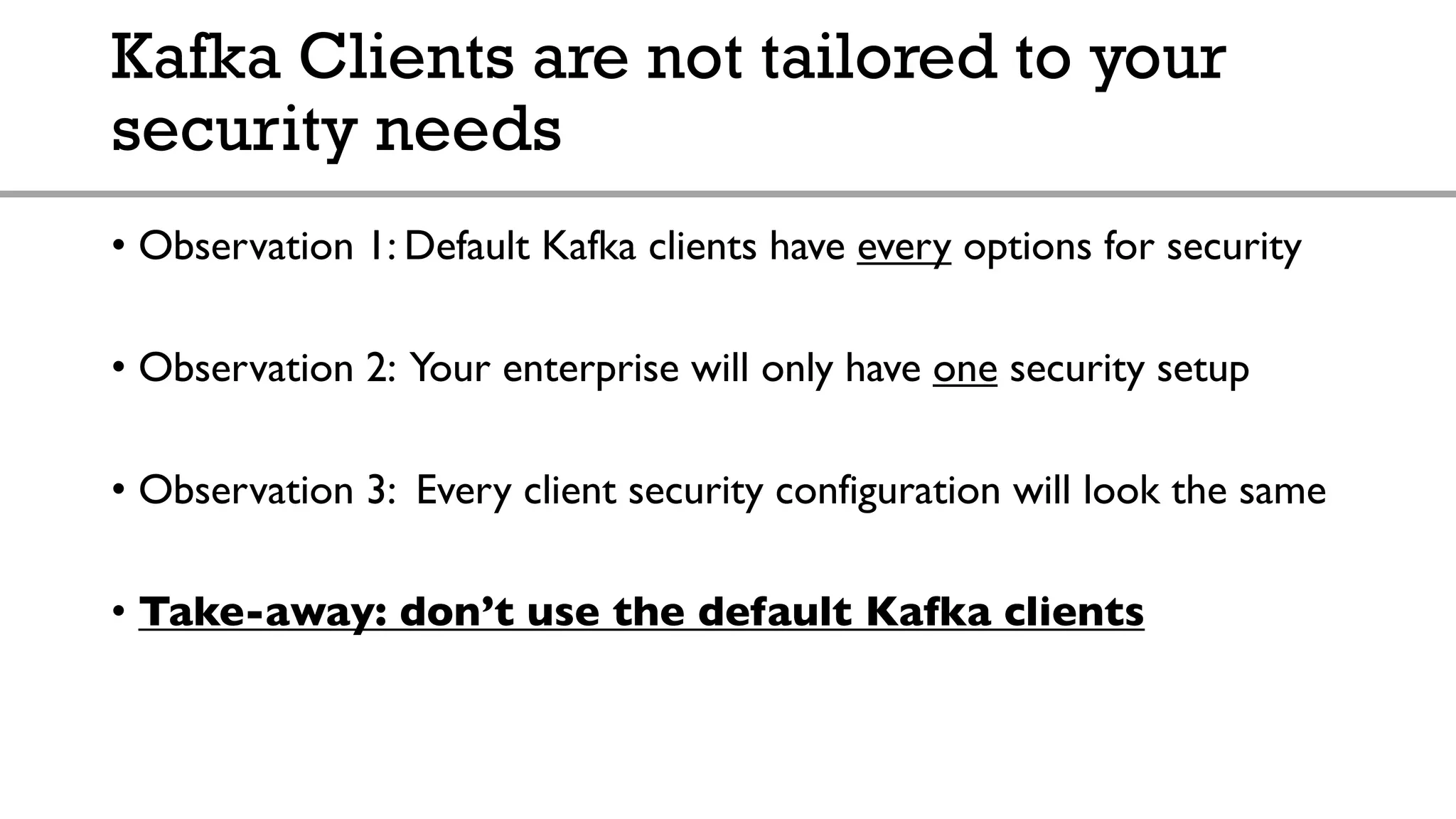 Kafka Clients are not tailored to your
security needs
• Observation 1: Default Kafka clients have every options for security
• Observation 2: Your enterprise will only have one security setup
• Observation 3: Every client security configuration will look the same
• Take-away: don’t use the default Kafka clients
 