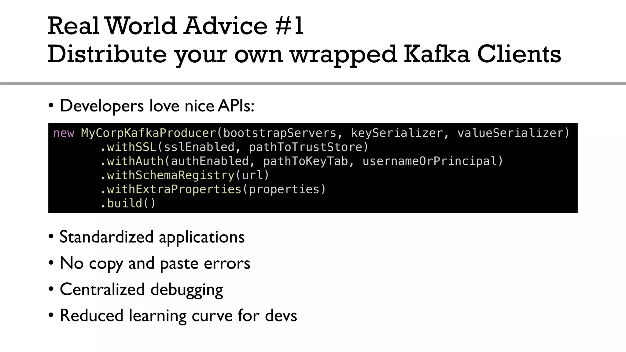 Real World Advice #1
Distribute your own wrapped Kafka Clients
• Developers love nice APIs:
• Standardized applications
• No copy and paste errors
• Centralized debugging
• Reduced learning curve for devs
new MyCorpKafkaProducer(bootstrapServers, keySerializer, valueSerializer)
.withSSL(sslEnabled, pathToTrustStore)
.withAuth(authEnabled, pathToKeyTab, usernameOrPrincipal)
.withSchemaRegistry(url)
.withExtraProperties(properties)
.build()
 