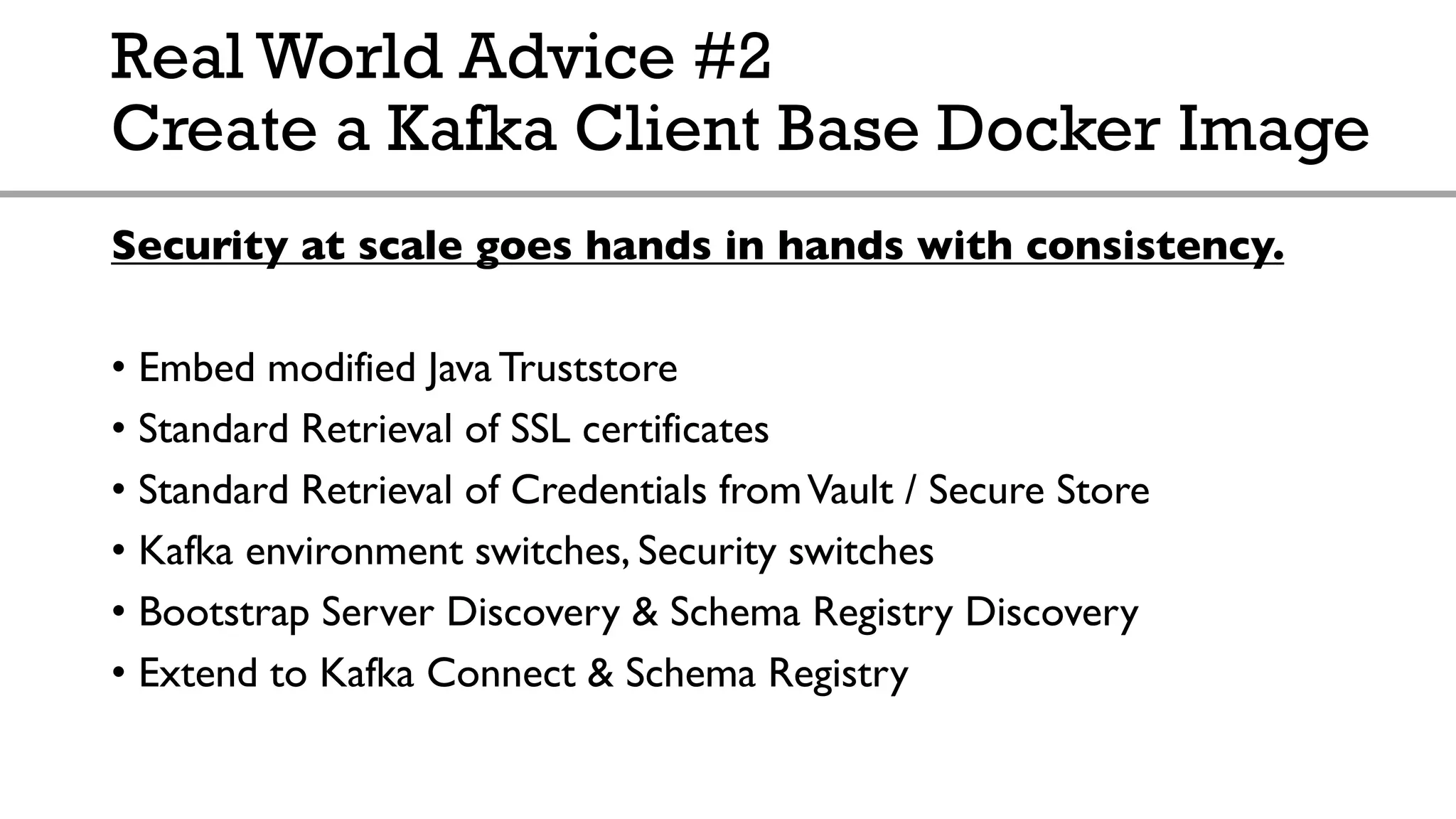 Real World Advice #2
Create a Kafka Client Base Docker Image
Security at scale goes hands in hands with consistency.
• Embed modified Java Truststore
• Standard Retrieval of SSL certificates
• Standard Retrieval of Credentials fromVault / Secure Store
• Kafka environment switches, Security switches
• Bootstrap Server Discovery & Schema Registry Discovery
• Extend to Kafka Connect & Schema Registry
 