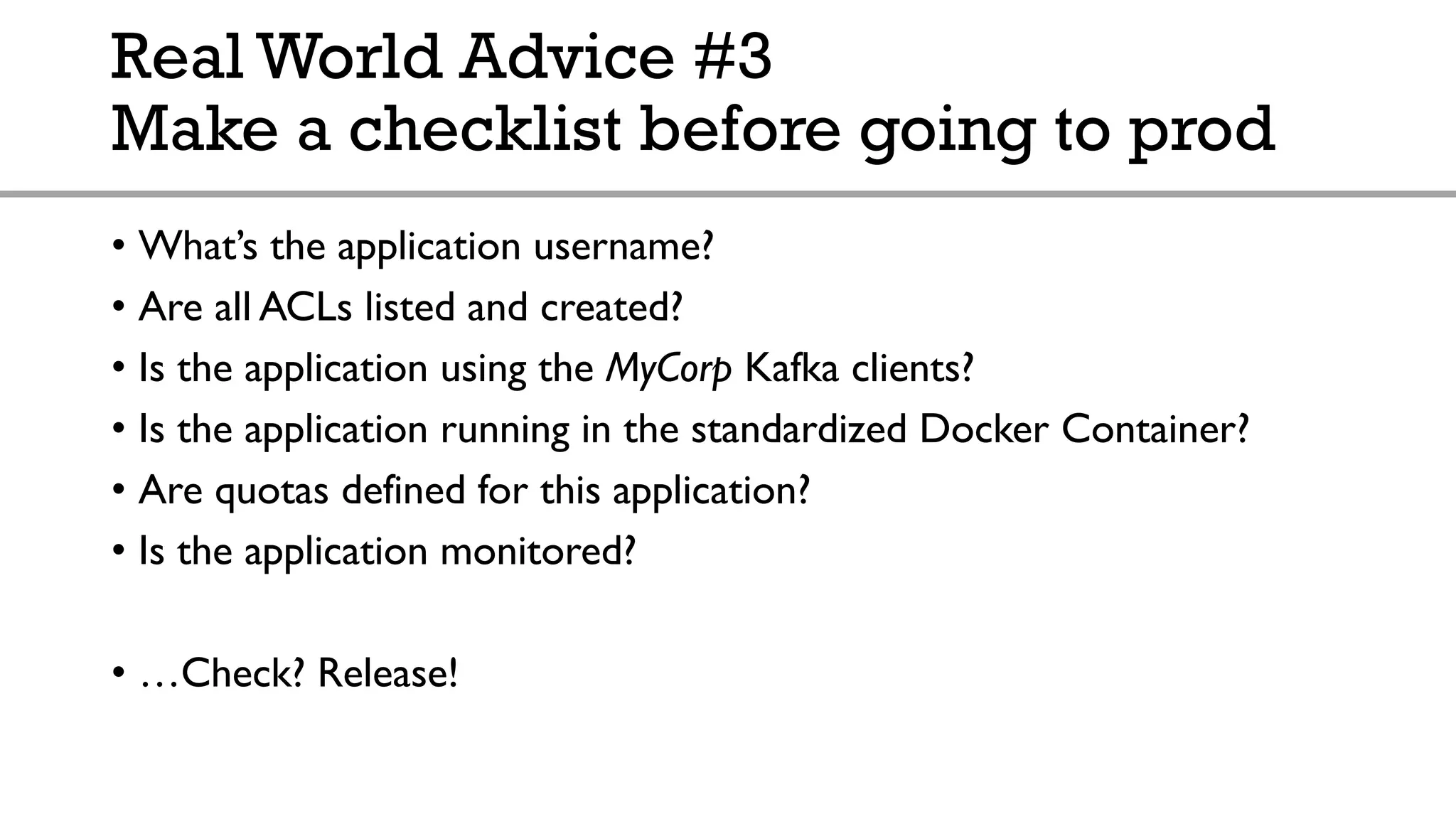Real World Advice #3
Make a checklist before going to prod
• What’s the application username?
• Are all ACLs listed and created?
• Is the application using the MyCorp Kafka clients?
• Is the application running in the standardized Docker Container?
• Are quotas defined for this application?
• Is the application monitored?
• …Check? Release!
 