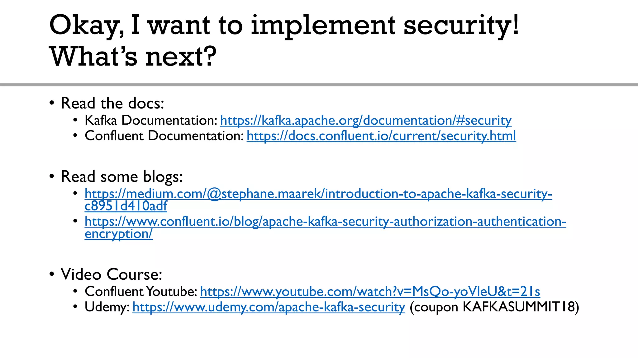 Okay, I want to implement security!
What’s next?
• Read the docs:
• Kafka Documentation: https://kafka.apache.org/documentation/#security
• Confluent Documentation: https://docs.confluent.io/current/security.html
• Read some blogs:
• https://medium.com/@stephane.maarek/introduction-to-apache-kafka-security-
c8951d410adf
• https://www.confluent.io/blog/apache-kafka-security-authorization-authentication-
encryption/
• Video Course:
• ConfluentYoutube: https://www.youtube.com/watch?v=MsQo-yoVleU&t=21s
• Udemy: https://www.udemy.com/apache-kafka-security (coupon KAFKASUMMIT18)
 