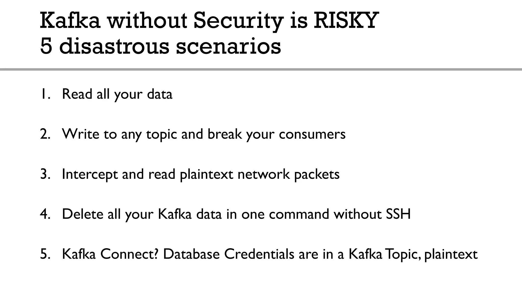 Kafka without Security is RISKY
5 disastrous scenarios
1. Read all your data
2. Write to any topic and break your consumers
3. Intercept and read plaintext network packets
4. Delete all your Kafka data in one command without SSH
5. Kafka Connect? Database Credentials are in a Kafka Topic, plaintext
 