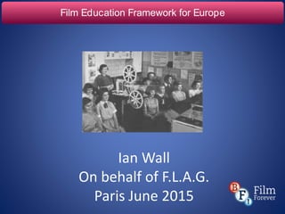 Film Education Framework for Europe
Ian Wall
On behalf of F.L.A.G.
Paris June 2015
 