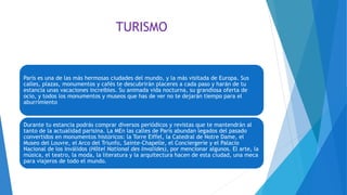 TURISMO
París es una de las más hermosas ciudades del mundo, y la más visitada de Europa. Sus
calles, plazas, monumentos y cafés te descubrirán placeres a cada paso y harán de tu
estancia unas vacaciones increíbles. Su animada vida nocturna, su grandiosa oferta de
ocio, y todos los monumentos y museos que has de ver no te dejarán tiempo para el
aburrimiento
Durante tu estancia podrás comprar diversos periódicos y revistas que te mantendrán al
tanto de la actualidad parisina. La MEn las calles de París abundan legados del pasado
convertidos en monumentos históricos: la Torre Eiffel, la Catedral de Notre Dame, el
Museo del Louvre, el Arco del Triunfo, Sainte-Chapelle, el Conciergerie y el Palacio
Nacional de los Inválidos (Hôtel National des Invalides), por mencionar algunos. El arte, la
música, el teatro, la moda, la literatura y la arquitectura hacen de esta ciudad, una meca
para viajeros de todo el mundo.
 
