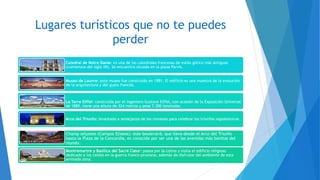 Lugares turísticos que no te puedes
perder
Catedral de Notre Dame: es una de las catedrales francesas de estilo gótico más antiguas
(comienzos del siglo XII). Se encuentra situada en la plaza Parvis.
Museo de Louvre: este museo fue construido en 1981. El edificio es una muestra de la evolución
de la arquitectura y del gusto francés.
La Torre Eiffel: construída por el ingeniero Gustave Eiffel, con ocasión de la Exposición Universal
de 1889, tiene una altura de 324 metros y pesa 7.300 toneladas.
Arco del Triunfo: levantado a semejanza de los romanos para celebrar los triunfos napoleónicos.
Champ selysees (Campos Elíseos): este boulevard, que lleva desde el Arco del Triunfo
hasta la Plaza de la Concordia, es conocido por ser una de las avenidas más bonitas del
mundo.
Montremartre y Basílica del Sacré Cœur: pasea por la colina y visita el edificio religioso
dedicado a los caídos en la guerra franco-prusiana, además de disfrutar del ambiente de esta
animada zona.
 
