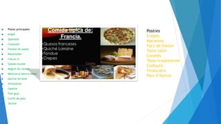  Platos principales
 Aligot
 Quenelle
 Cassoulet
 Fondue de queso
 Ratatouille
 Coq au vi
 Salade niçoise
 Magret de canard
 Merluza al beurre blanc
 Quiche lorraine
 Vichyssoise
 Galette
 Foie gras
 Confit de pato
 Tartine
Postres
Crêpes
Macarons
Farz de bretón
Tarte tatín
Canelés
Tarta tropézienne
Clafoutis
Financiers
Pain d’épices
 