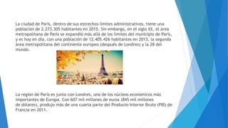 La ciudad de París, dentro de sus estrechos límites administrativos, tiene una
población de 2.273.305 habitantes en 2015. Sin embargo, en el siglo XX, el área
metropolitana de París se expandió más allá de los límites del municipio de París,
y es hoy en día, con una población de 12.405.426 habitantes en 2013, la segunda
área metropolitana del continente europeo (después de Londres) y la 28 del
mundo.
La región de París es junto con Londres, uno de los núcleos económicos más
importantes de Europa. Con 607 mil millones de euros (845 mil millones
de dólares), produjo más de una cuarta parte del Producto Interior Bruto (PIB) de
Francia en 2011.
 