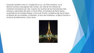 Conocido también como la «Ciudad de la Luz» (la Ville lumière), es el
destino turístico mas popular del mundo, con más de 42 millones de
visitantes extranjeros por año. Cuenta con muchos de los monumentos más
famosos y admirados del orbe: la Torre Eiffel, la Catedral de Notre Dame,
la Avenida de los Campos Elíseos, el Arco de Triunfo, la Basílica del Sacré Cœur,
el Palacio de Los Inválidos, el Panteón, el Arco de la Defensa, la Ópera Garnier o
el barrio de Montmartre, entre otros.
 