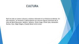 CULTURA
París ha sido un centro cultural y artístico relevante en la historia occidental. En
ella nacieron, se formaron o desarrollaron sus carreras figuras francesas de la
talla de René Descartes, Molière, Voltaire, Víctor Hugo, Émile Zola, Alexandre
Dumas, hijo, Edgar Degas y Claude Monet entre otros.
 